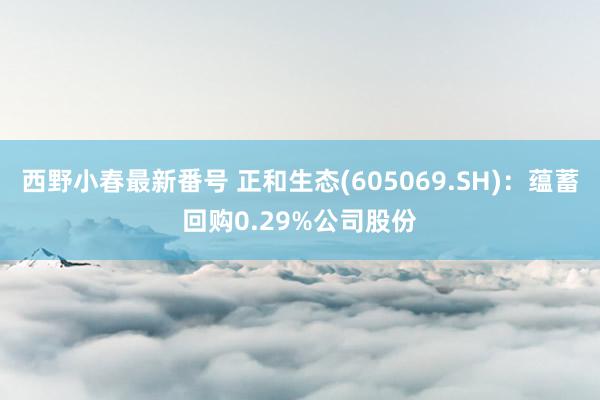 西野小春最新番号 正和生态(605069.SH)：蕴蓄回购0.29%公司股份