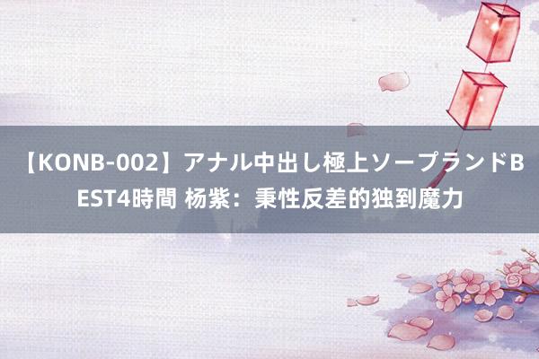 【KONB-002】アナル中出し極上ソープランドBEST4時間 杨紫：秉性反差的独到魔力