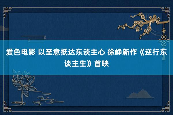 爱色电影 以至意抵达东谈主心 徐峥新作《逆行东谈主生》首映