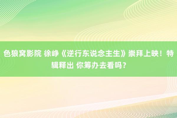 色狼窝影院 徐峥《逆行东说念主生》崇拜上映！特辑释出 你筹办去看吗？