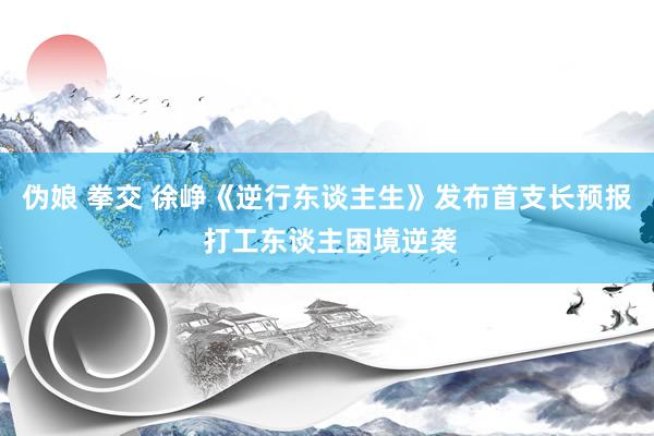 伪娘 拳交 徐峥《逆行东谈主生》发布首支长预报 打工东谈主困境逆袭