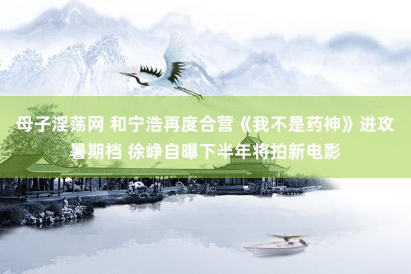 母子淫荡网 和宁浩再度合营《我不是药神》进攻暑期档 徐峥自曝下半年将拍新电影