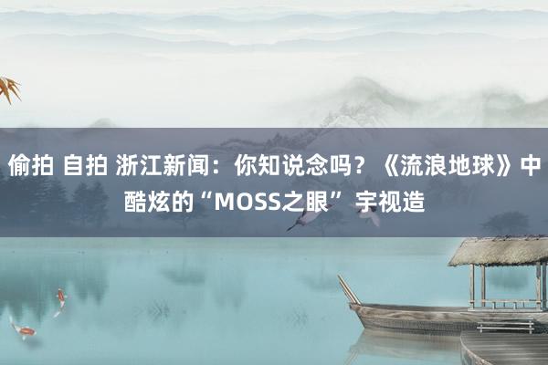 偷拍 自拍 浙江新闻：你知说念吗？《流浪地球》中酷炫的“MOSS之眼” 宇视造