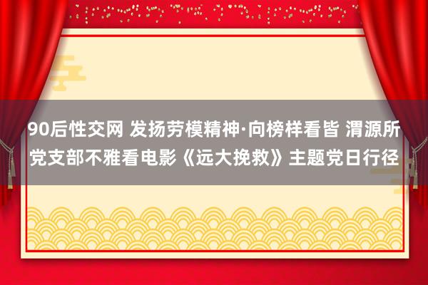 90后性交网 发扬劳模精神·向榜样看皆 渭源所党支部不雅看电影《远大挽救》主题党日行径