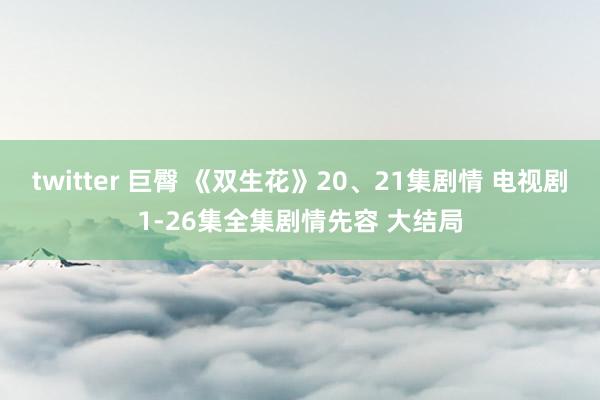 twitter 巨臀 《双生花》20、21集剧情 电视剧1-26集全集剧情先容 大结局