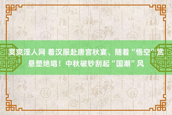 爽爽淫人网 着汉服赴唐宫秋宴、随着“悟空”赏悬塑绝唱！中秋破钞刮起“国潮”风