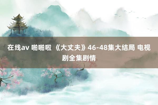 在线av 啪啪啦 《大丈夫》46-48集大结局 电视剧全集剧情