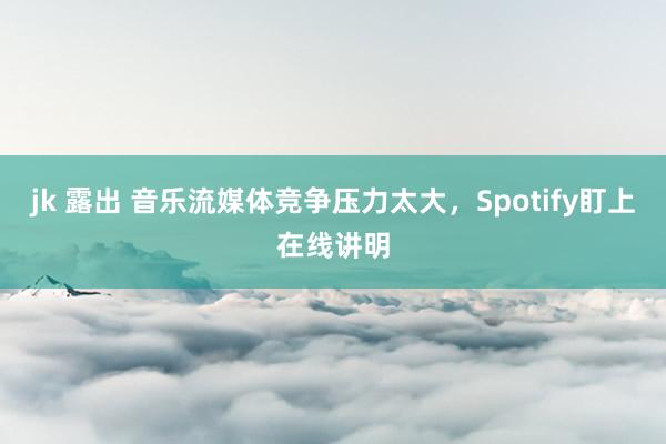 jk 露出 音乐流媒体竞争压力太大，Spotify盯上在线讲明